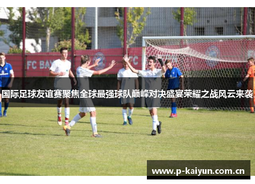 国际足球友谊赛聚焦全球最强球队巅峰对决盛宴荣耀之战风云来袭 国际足球友谊赛聚焦全球最强球队巅峰对决盛宴荣耀之战风云来袭